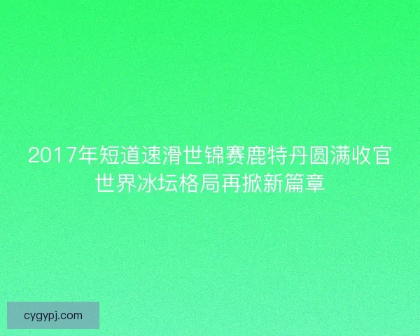 2017年短道速滑世锦赛鹿特丹圆满收官世界冰坛格局再掀新篇章