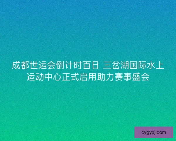 成都世运会倒计时百日 三岔湖国际水上运动中心正式启用助力赛事盛会