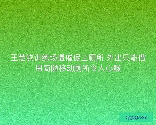 王楚钦训练场遭催促上厕所 外出只能借用简陋移动厕所令人心酸