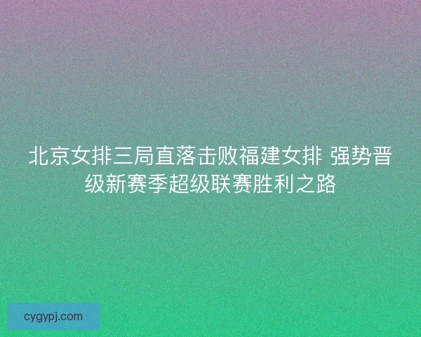 北京女排三局直落击败福建女排 强势晋级新赛季超级联赛胜利之路