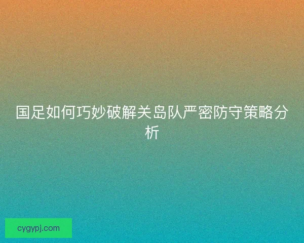 国足如何巧妙破解关岛队严密防守策略分析
