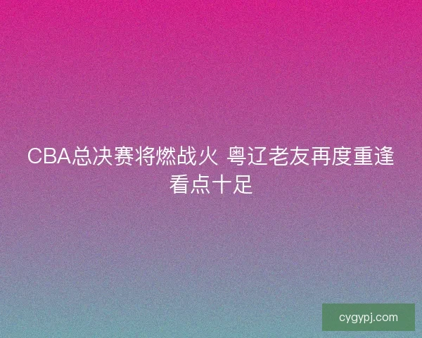 CBA总决赛将燃战火 粤辽老友再度重逢看点十足