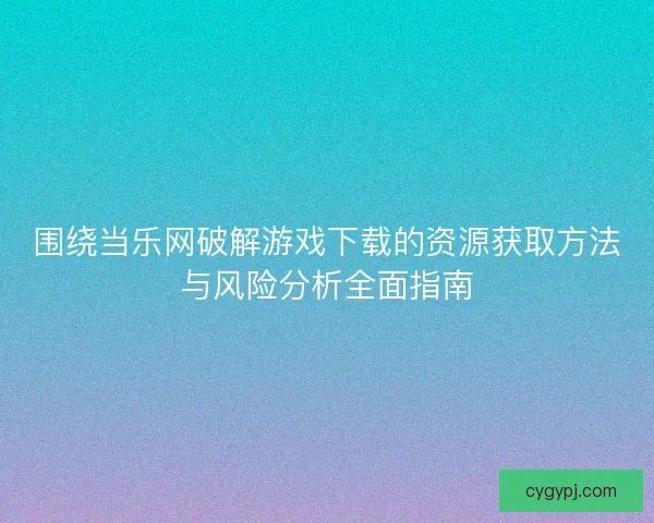 围绕当乐网破解游戏下载的资源获取方法与风险分析全面指南